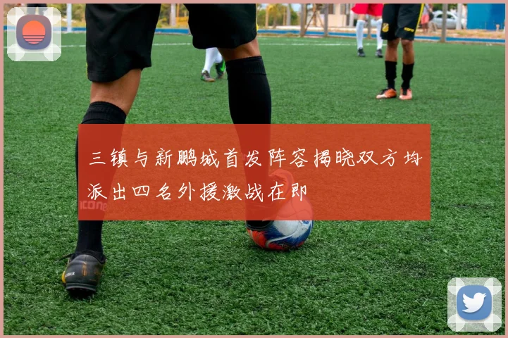 三镇与新鹏城首发阵容揭晓双方均派出四名外援激战在即