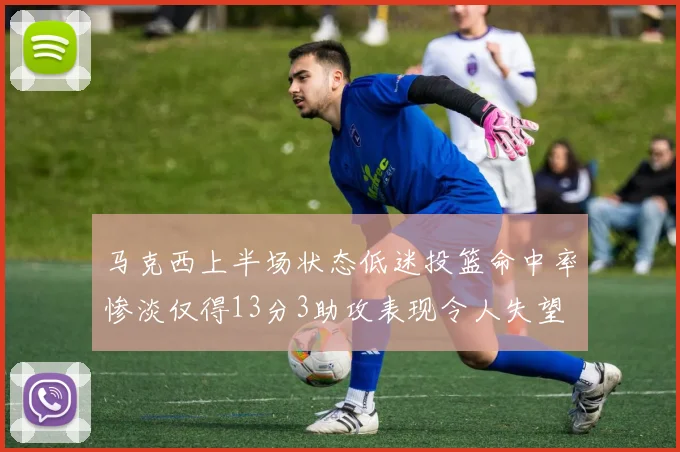 马克西上半场状态低迷投篮命中率惨淡仅得13分3助攻表现令人失望