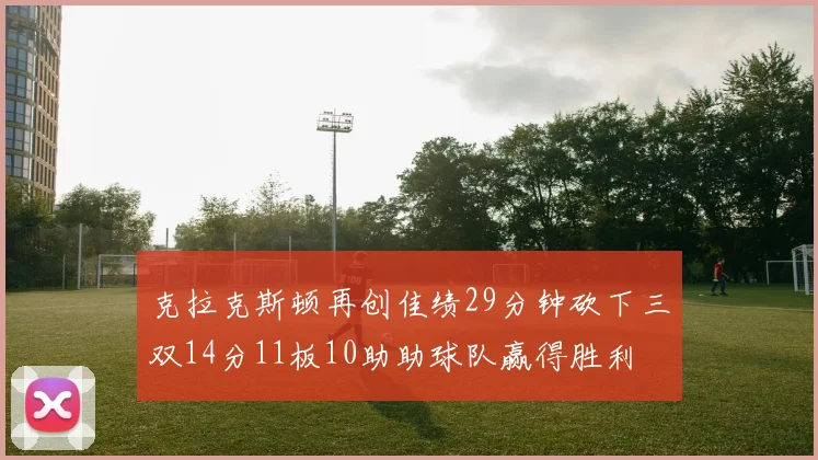克拉克斯顿再创佳绩29分钟砍下三双14分11板10助助球队赢得胜利