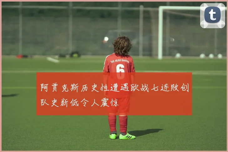 阿贾克斯历史性遭遇欧战七连败创队史新低令人震惊