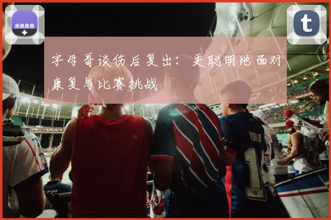 字母哥谈伤后复出：更聪明地面对康复与比赛挑战