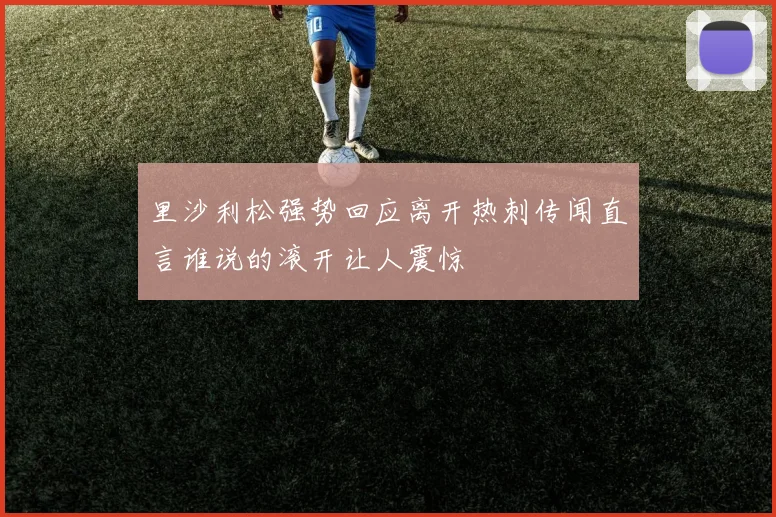 里沙利松强势回应离开热刺传闻直言谁说的滚开让人震惊