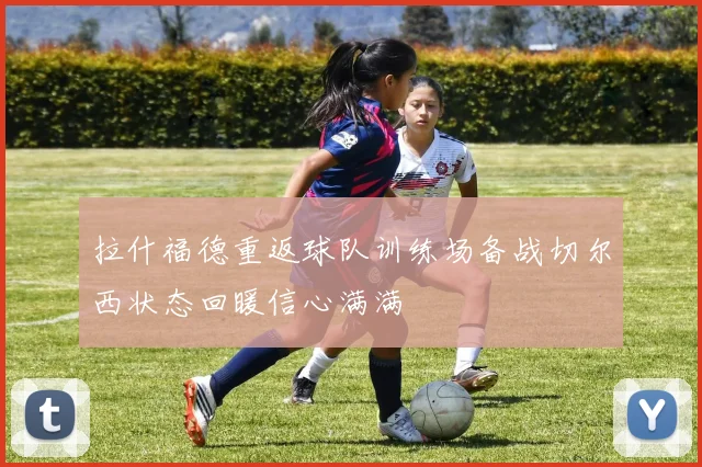 拉什福德重返球队训练场备战切尔西状态回暖信心满满