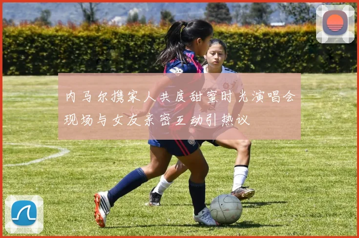 内马尔携家人共度甜蜜时光演唱会现场与女友亲密互动引热议