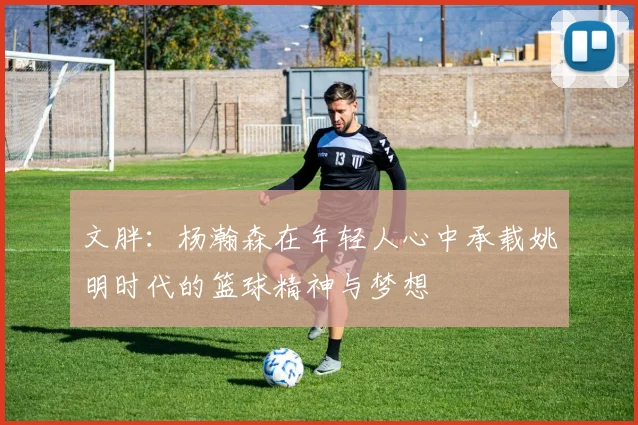 文胖：杨瀚森在年轻人心中承载姚明时代的篮球精神与梦想