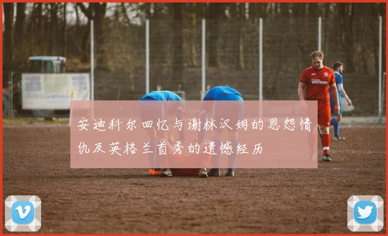 安迪科尔回忆与谢林汉姆的恩怨情仇及英格兰首秀的遗憾经历