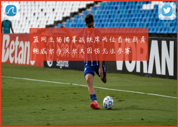 篮网主场揭幕战缺席两位首轮新秀鲍威尔与沃尔夫因伤无法参赛