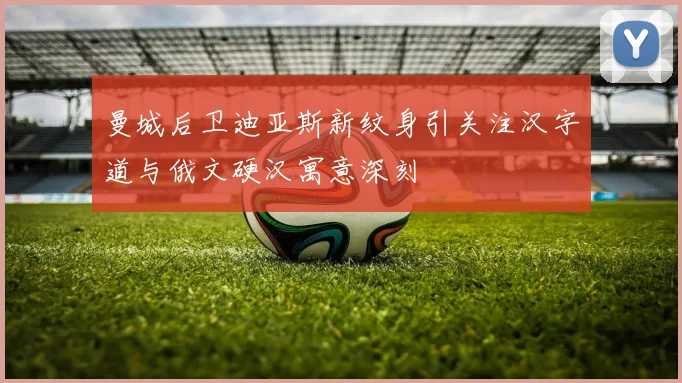 曼城后卫迪亚斯新纹身引关注汉字道与俄文硬汉寓意深刻