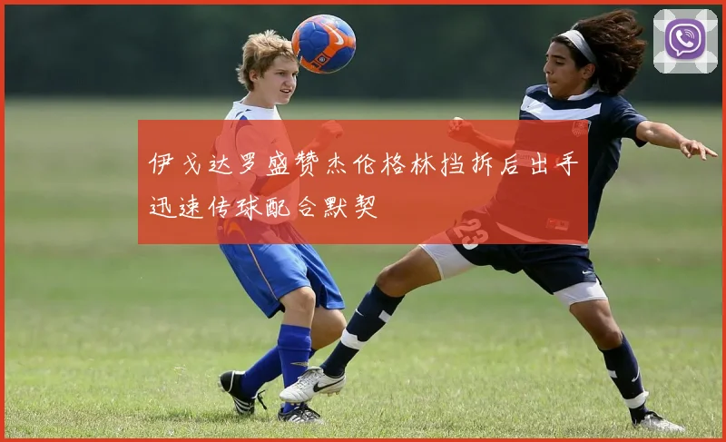 伊戈达罗盛赞杰伦格林挡拆后出手迅速传球配合默契