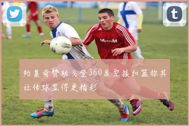 约基奇赞助戈登360度空接扣篮称其让传球显得更精彩