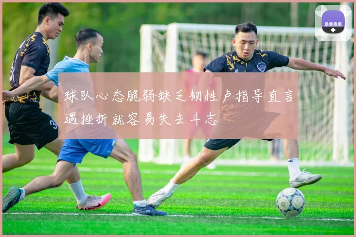 球队心态脆弱缺乏韧性卢指导直言遇挫折就容易失去斗志