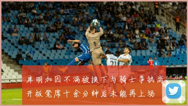 库明加因不满被换下与骑士争执离开板凳席十余分钟后未能再上场