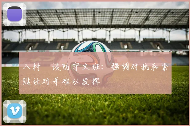 八村塁谈防守文班：强调对抗和紧贴让对手难以发挥