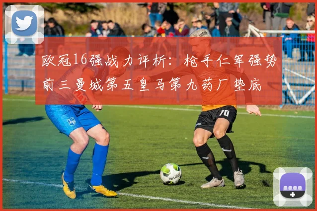 欧冠16强战力评析：枪手仁军强势前三曼城第五皇马第九药厂垫底