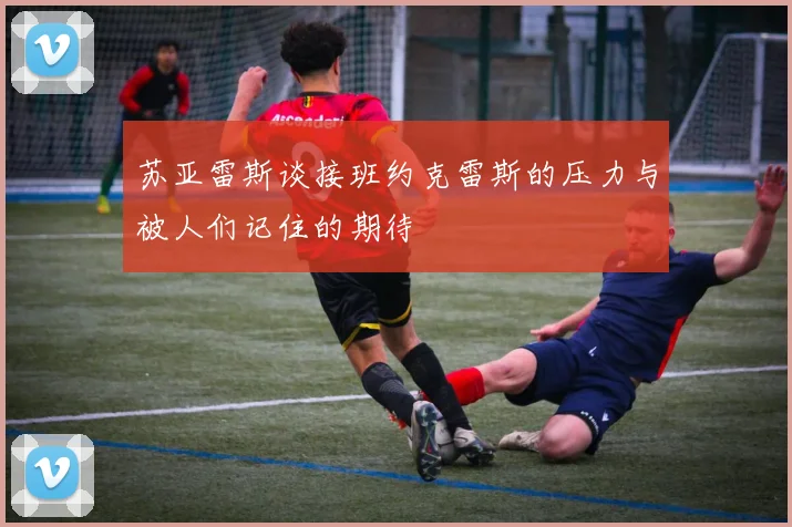 苏亚雷斯谈接班约克雷斯的压力与被人们记住的期待