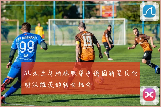 AC米兰与柏林联争夺德国新星瓦伦特沃维茨的转会机会