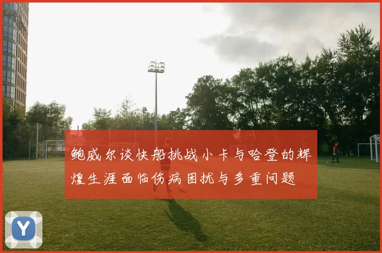 鲍威尔谈快船挑战小卡与哈登的辉煌生涯面临伤病困扰与多重问题