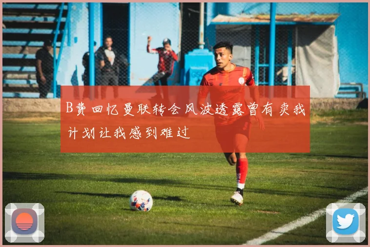 B费回忆曼联转会风波透露曾有卖我计划让我感到难过