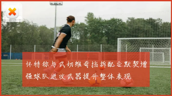 怀特称与武切维奇挡拆配合默契增强球队进攻武器提升整体表现