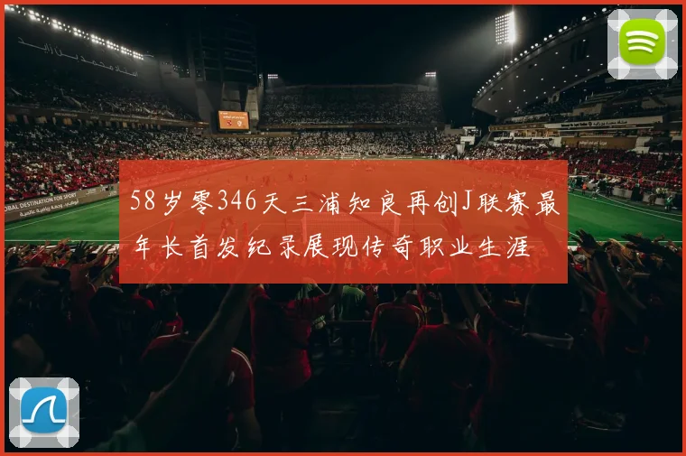 58岁零346天三浦知良再创J联赛最年长首发纪录展现传奇职业生涯