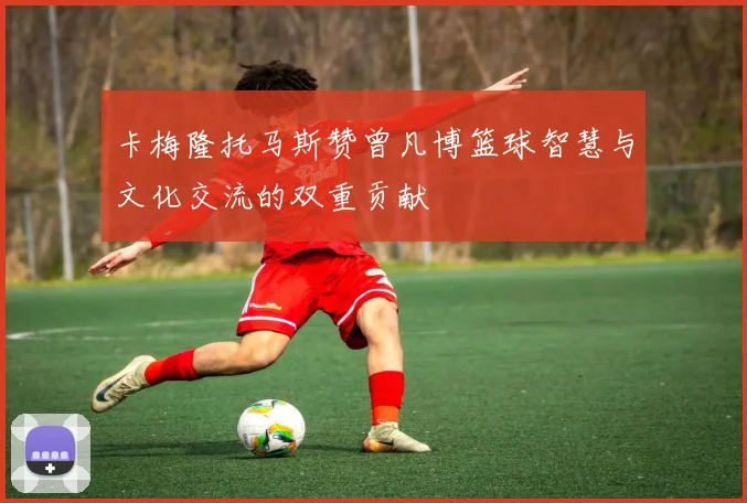 卡梅隆托马斯赞曾凡博篮球智慧与文化交流的双重贡献