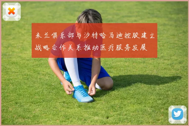 米兰俱乐部与沙特哈马迪控股建立战略合作关系推动医疗服务发展