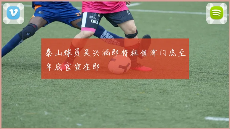 泰山球员吴兴涵即将租借津门虎至年底官宣在即