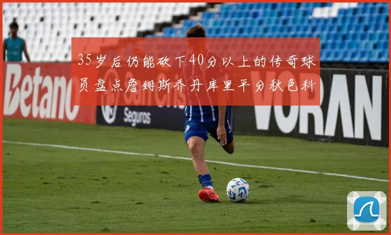 35岁后仍能砍下40分以上的传奇球员盘点詹姆斯乔丹库里平分秋色科比60分马龙曾获MVP