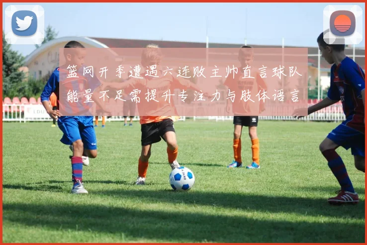 篮网开季遭遇六连败主帅直言球队能量不足需提升专注力与肢体语言