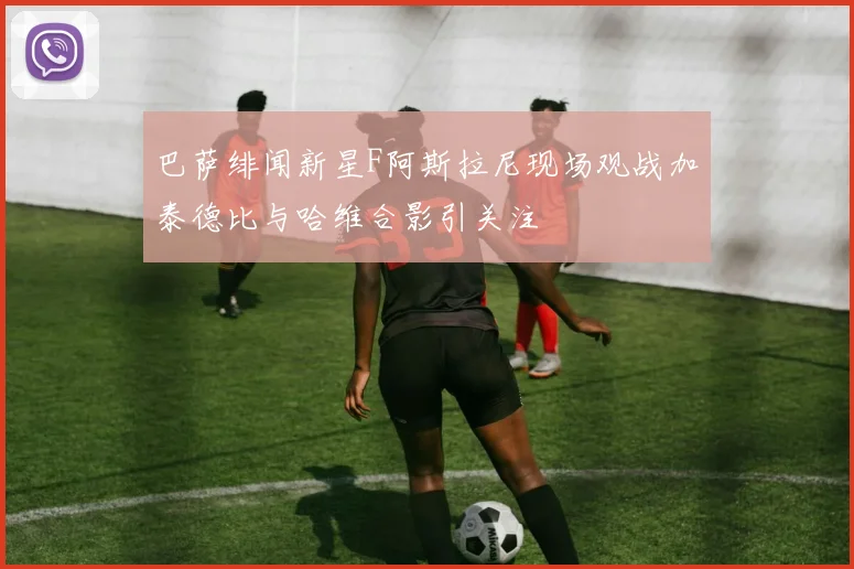 巴萨绯闻新星F阿斯拉尼现场观战加泰德比与哈维合影引关注