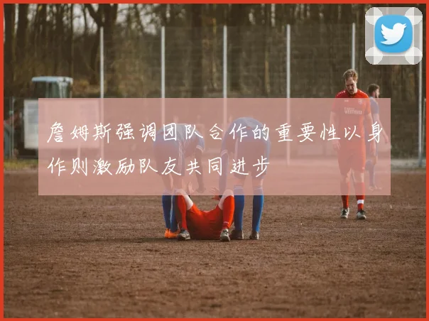 詹姆斯强调团队合作的重要性以身作则激励队友共同进步