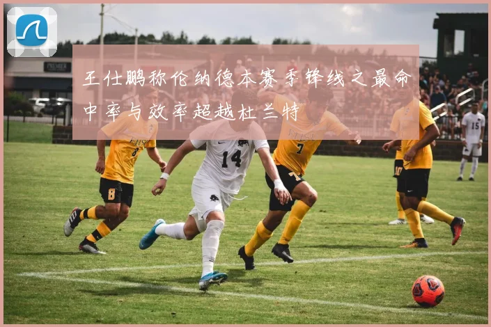 王仕鹏称伦纳德本赛季锋线之最命中率与效率超越杜兰特