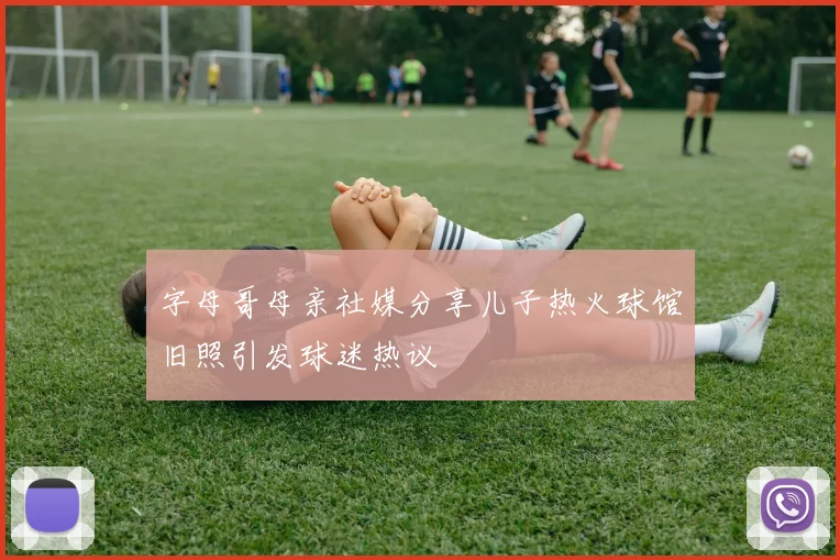 字母哥母亲社媒分享儿子热火球馆旧照引发球迷热议