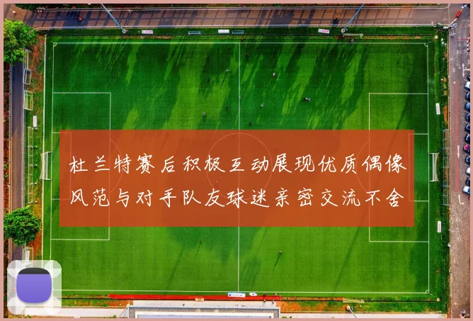 杜兰特赛后积极互动展现优质偶像风范与对手队友球迷亲密交流不舍离场