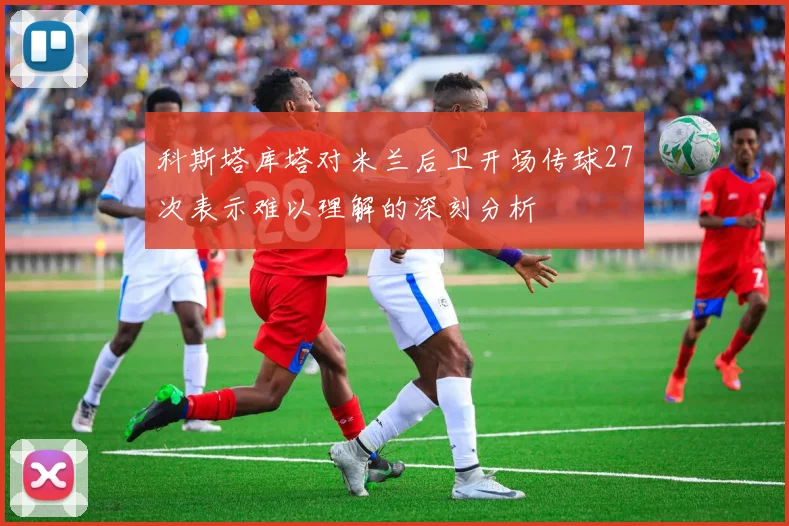 科斯塔库塔对米兰后卫开场传球27次表示难以理解的深刻分析