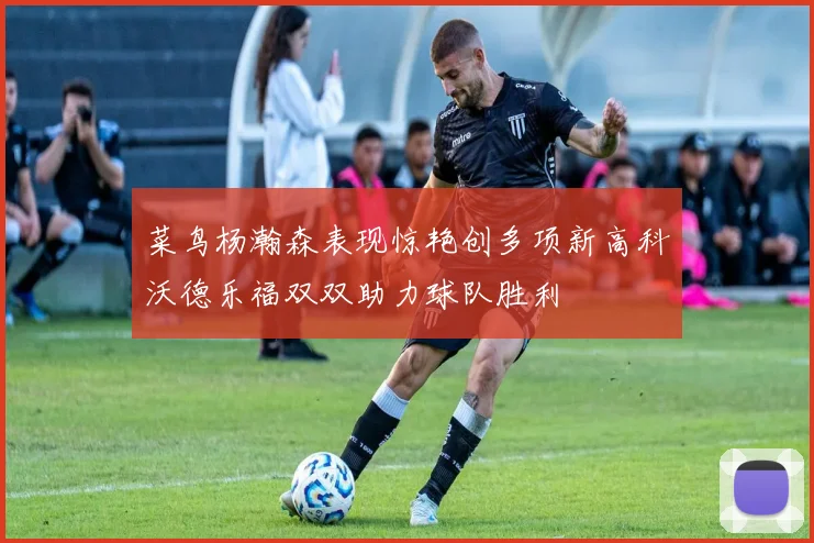 菜鸟杨瀚森表现惊艳创多项新高科沃德乐福双双助力球队胜利