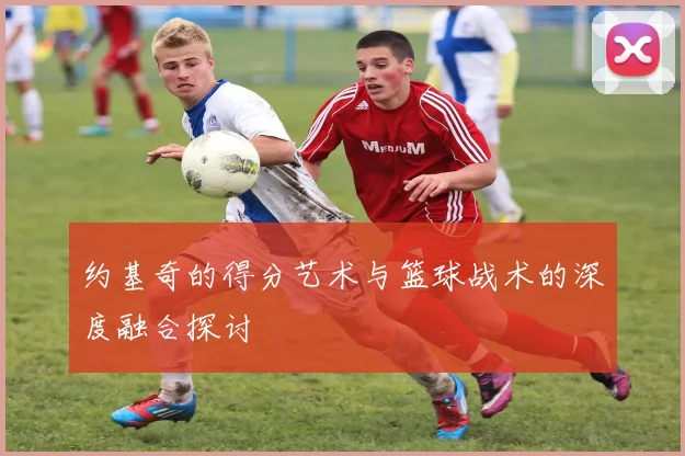 约基奇的得分艺术与篮球战术的深度融合探讨