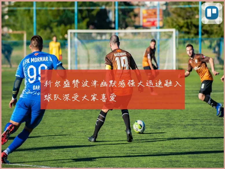 科尔盛赞波津幽默感强大迅速融入球队深受大家喜爱