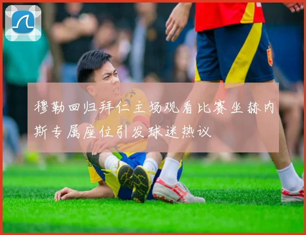 穆勒回归拜仁主场观看比赛坐赫内斯专属座位引发球迷热议