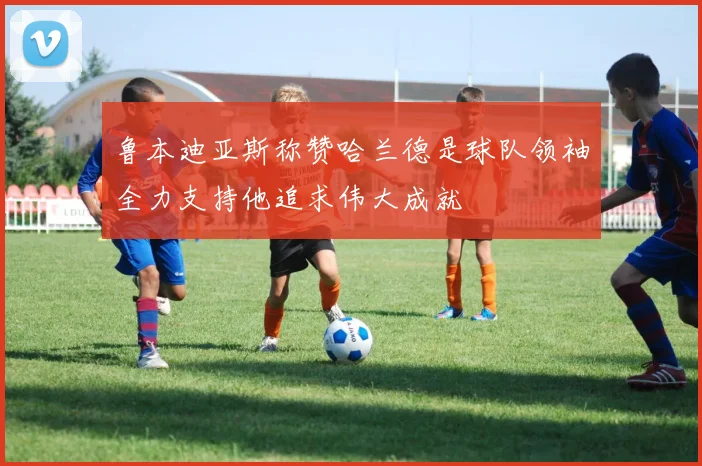 鲁本迪亚斯称赞哈兰德是球队领袖全力支持他追求伟大成就