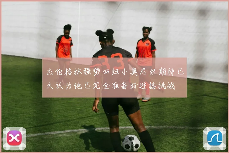 杰伦格林强势回归小奥尼尔期待已久认为他已完全准备好迎接挑战