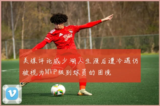 美媒评论威少湖人生涯后遭冷遇仍被视为MVP级别球员的困境